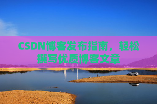 CSDN博客发布指南，轻松撰写优质博客文章